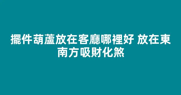 擺件葫蘆放在客廳哪裡好 放在東南方吸財化煞